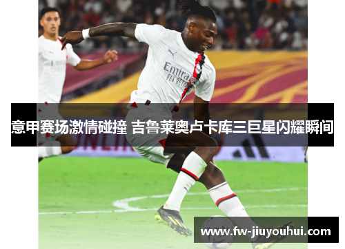 意甲赛场激情碰撞 吉鲁莱奥卢卡库三巨星闪耀瞬间