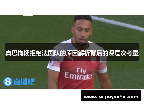 奥巴梅扬拒绝法国队的原因解析背后的深层次考量