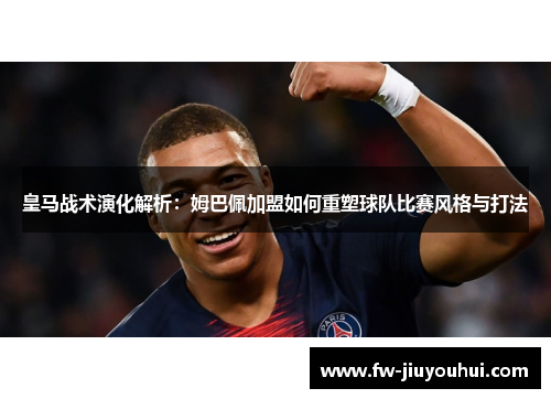 皇马战术演化解析：姆巴佩加盟如何重塑球队比赛风格与打法