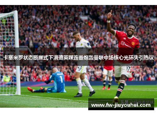 卡塞米罗状态断崖式下滑遭英媒连番炮轰曼联中场核心光环失引热议