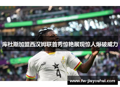 库杜斯加盟西汉姆联首秀惊艳展现惊人爆破威力