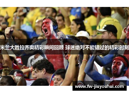 米兰大胜拉齐奥精彩瞬间回顾 球迷绝对不能错过的精彩时刻